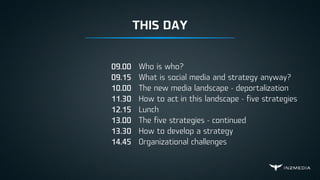 Who is who?
What is social media and strategy anyway?
The new media landscape - deportalization
How to act in this landscape - five strategies
Lunch
The five strategies - continued
How to develop a strategy
Organizational challenges
09.00
09.15
10.00
11.30
12.15
13.00
13.30
14.45
THIS DAY
 