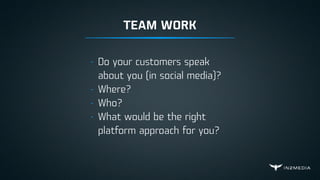 TEAM WORK
- Do your customers speak
about you (in social media)?
- Where?
- Who?
- What would be the right
platform approach for you?
 