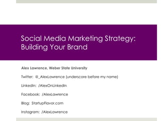 Social Media Marketing Strategy:
Building Your Brand
Alex Lawrence, Weber State University
Twitter: @_AlexLawrence (underscore before my name)
LinkedIn: /AlexOnLinkedIn
Facebook: /AlexLawrence
Blog: StartupFlavor.com
Instagram: /AlexLawrence
 