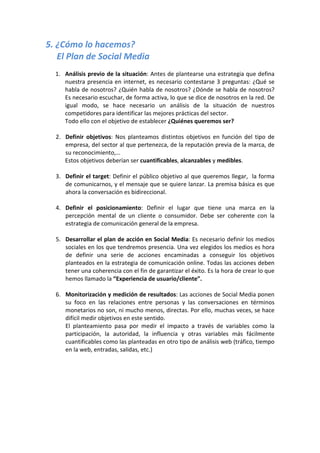 5. ¿Cómo lo hacemos?
   El Plan de Social Media
  1. Análisis previo de la situación: Antes de plantearse una estrategia que defina
     nuestra presencia en internet, es necesario contestarse 3 preguntas: ¿Qué se
     habla de nosotros? ¿Quién habla de nosotros? ¿Dónde se habla de nosotros?
     Es necesario escuchar, de forma activa, lo que se dice de nosotros en la red. De
     igual modo, se hace necesario un análisis de la situación de nuestros
     competidores para identificar las mejores prácticas del sector.
     Todo ello con el objetivo de establecer ¿Quiénes queremos ser?

  2. Definir objetivos: Nos planteamos distintos objetivos en función del tipo de
     empresa, del sector al que pertenezca, de la reputación previa de la marca, de
     su reconocimiento,…
     Estos objetivos deberían ser cuantificables, alcanzables y medibles.

  3. Definir el target: Definir el público objetivo al que queremos llegar, la forma
     de comunicarnos, y el mensaje que se quiere lanzar. La premisa básica es que
     ahora la conversación es bidireccional.

  4. Definir el posicionamiento: Definir el lugar que tiene una marca en la
     percepción mental de un cliente o consumidor. Debe ser coherente con la
     estrategia de comunicación general de la empresa.

  5. Desarrollar el plan de acción en Social Media: Es necesario definir los medios
     sociales en los que tendremos presencia. Una vez elegidos los medios es hora
     de definir una serie de acciones encaminadas a conseguir los objetivos
     planteados en la estrategia de comunicación online. Todas las acciones deben
     tener una coherencia con el fin de garantizar el éxito. Es la hora de crear lo que
     hemos llamado la “Experiencia de usuario/cliente”.

  6. Monitorización y medición de resultados: Las acciones de Social Media ponen
     su foco en las relaciones entre personas y las conversaciones en términos
     monetarios no son, ni mucho menos, directas. Por ello, muchas veces, se hace
     difícil medir objetivos en este sentido.
     El planteamiento pasa por medir el impacto a través de variables como la
     participación, la autoridad, la influencia y otras variables más fácilmente
     cuantificables como las planteadas en otro tipo de análisis web (tráfico, tiempo
     en la web, entradas, salidas, etc.)
 