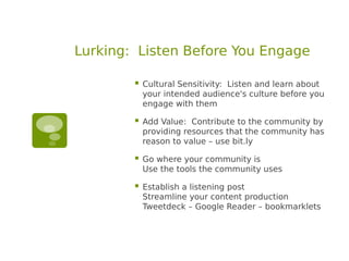 Lurking: Listen Before You Engage

           Cultural Sensitivity: Listen and learn about
            your intended audience's culture before you
            engage with them

           Add Value: Contribute to the community by
            providing resources that the community has
            reason to value – use bit.ly

           Go where your community is
            Use the tools the community uses

           Establish a listening post
            Streamline your content production
            Tweetdeck – Google Reader – bookmarklets
 