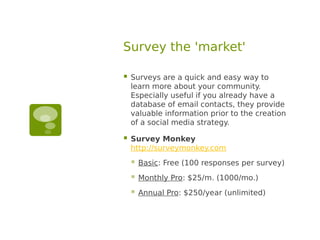 Survey the 'market'

   Surveys are a quick and easy way to
    learn more about your community.
    Especially useful if you already have a
    database of email contacts, they provide
    valuable information prior to the creation
    of a social media strategy.

   Survey Monkey
    http://surveymonkey.com
       Basic: Free (100 responses per survey)
       Monthly Pro: $25/m. (1000/mo.)
       Annual Pro: $250/year (unlimited)
 