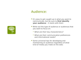 Audience:

   It’s easy to get caught up in what you want to
    communicate, but be sure to first identify
    your audience – it starts with them

   Write out the type of audience or audiences that
    you want to focus on:
       What are their key characteristics?
       What are their communication preferences
        and informational needs?

   Some universal tips for developing and
    maintaining an audience regardless of what
    kind of media you make on the web:
 