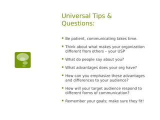Universal Tips &
Questions:

   Be patient, communicating takes time.

   Think about what makes your organization
    different from others – your USP

   What do people say about you?

   What advantages does your org have?

   How can you emphasize these advantages
    and differences to your audience?

   How will your target audience respond to
    different forms of communication?

   Remember your goals; make sure they fit!
 