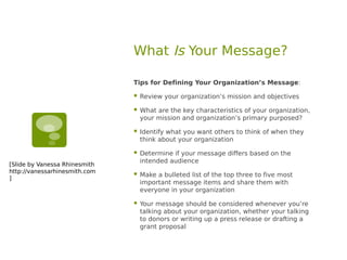 What Is Your Message?

                               Tips for Defining Your Organization’s Message:

                                  Review your organization’s mission and objectives

                                  What are the key characteristics of your organization,
                                   your mission and organization’s primary purposed?

                                  Identify what you want others to think of when they
                                   think about your organization

                                  Determine if your message differs based on the
                                   intended audience
[Slide by Vanessa Rhinesmith
http://vanessarhinesmith.com
]
                                  Make a bulleted list of the top three to five most
                                   important message items and share them with
                                   everyone in your organization

                                  Your message should be considered whenever you’re
                                   talking about your organization, whether your talking
                                   to donors or writing up a press release or drafting a
                                   grant proposal
 