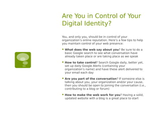 Are You in Control of Your
Digital Identity?
You, and only you, should be in control of your
organization’s online reputation. Here’s a few tips to help
you maintain control of your web presence:

   What does the web say about you? Be sure to do a
    basic Google search to see what conversation have
    already taken place or are taking place as we speak

   How to take control? Search Google daily, better yet,
    set up daily Google Alerts (containing your
    organization’s name) and have these alert delivered to
    your email each day

   Are you part of the conversation? If someone else is
    talking about you, your organization and/or your cause,
    then you should be open to joining the conversation (i.e.,
    contributing to a blog or forum)

   How to make the web work for you? Having a solid,
    updated website with a blog is a great place to start
 