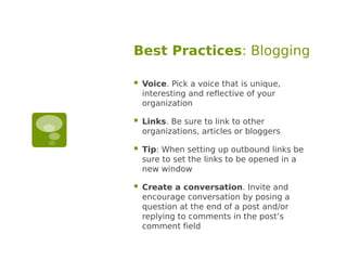 Best Practices: Blogging

   Voice. Pick a voice that is unique,
    interesting and reflective of your
    organization

   Links. Be sure to link to other
    organizations, articles or bloggers

   Tip: When setting up outbound links be
    sure to set the links to be opened in a
    new window

   Create a conversation. Invite and
    encourage conversation by posing a
    question at the end of a post and/or
    replying to comments in the post’s
    comment field
 