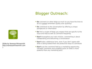 Blogger Outreach:

                                  Do comment on other blogs as much as you have the time to
                                   do so (caveat remember quality over quantity)

                                  Do contribute to the conversation by offering a unique
                                   perspective or information

                                  Do find a couple of blogs you respect that are specific to the
                                   issue and read as well as comment frequently

                                  Don’t evangelize your own mission, commenting is about
                                   collaborating and welcoming a conversation

                                  Don’t take a defensive tone, even if you don’t agree with
[Slide by Vanessa Rhinesmith       what is being stated there are productive ways to contribute
http://vanessarhinesmith.com
]                                 Don’t use the comment field as a marketing opportunity,
                                   valuable comments and insightful point of views is more
                                   powerful than any marketing pitch
 
