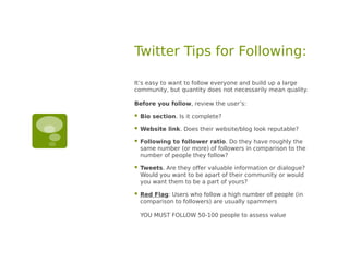 Twitter Tips for Following:

It’s easy to want to follow everyone and build up a large
community, but quantity does not necessarily mean quality.

Before you follow, review the user’s:

   Bio section. Is it complete?

   Website link. Does their website/blog look reputable?

   Following to follower ratio. Do they have roughly the
    same number (or more) of followers in comparison to the
    number of people they follow?

   Tweets. Are they offer valuable information or dialogue?
    Would you want to be apart of their community or would
    you want them to be a part of yours?

   Red Flag: Users who follow a high number of people (in
    comparison to followers) are usually spammers

    YOU MUST FOLLOW 50-100 people to assess value
 