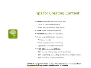 Tips for Creating Content:

             Promote and talk about the issue, and
                 Listen to community concerns
                 Share and comment on their stories

             Share expertise and information

             Establish reputation and expertise

             Focus on a call to action, including:
                 Announce events
                 Prose questions to the community
                 Options for volunteer involvement

             70-20-10 Engagement Model:
                 70% sharing other voices, opinions and tools
                 20% responding, connecting, collaboration and co-creation
                 10% promoting and/or chit-chatting



[70-20-10 Engagement Model courtesy of David Dombrosky’s presentation Social
Media And Social Networks From Experiment To Strategy
http://tinyurl.com/yzz6xre]
 