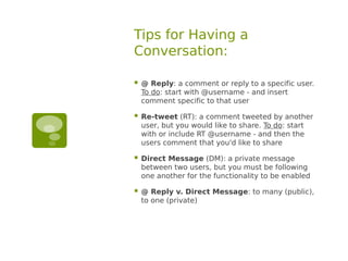 Tips for Having a
Conversation:

   @ Reply: a comment or reply to a specific user.
    To do: start with @username - and insert
    comment specific to that user

   Re-tweet (RT): a comment tweeted by another
    user, but you would like to share. To do: start
    with or include RT @username - and then the
    users comment that you'd like to share

   Direct Message (DM): a private message
    between two users, but you must be following
    one another for the functionality to be enabled

   @ Reply v. Direct Message: to many (public),
    to one (private)
 
