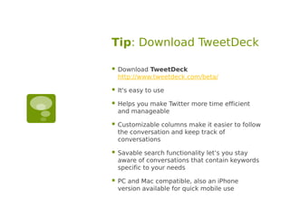 Tip: Download TweetDeck

   Download TweetDeck
    http://www.tweetdeck.com/beta/

   It's easy to use

   Helps you make Twitter more time efficient
    and manageable

   Customizable columns make it easier to follow
    the conversation and keep track of
    conversations

   Savable search functionality let’s you stay
    aware of conversations that contain keywords
    specific to your needs

   PC and Mac compatible, also an iPhone
    version available for quick mobile use
 