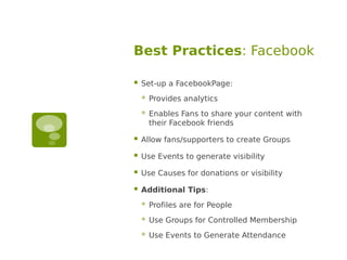 Best Practices: Facebook

   Set-up a FacebookPage:
       Provides analytics
       Enables Fans to share your content with
        their Facebook friends

   Allow fans/supporters to create Groups

   Use Events to generate visibility

   Use Causes for donations or visibility

   Additional Tips:
       Profiles are for People
       Use Groups for Controlled Membership
       Use Events to Generate Attendance
 