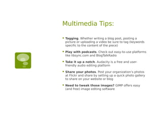 Multimedia Tips:

   Tagging. Whether writing a blog post, posting a
    picture or uploading a video be sure to tag (keywords
    specific to the content of the piece)

   Play with podcasts. Check out easy-to-use platforms
    like libsync.com and BlogTalkRadio

   Take it up a notch. Audacity is a free and user-
    friendly audio editing platform

   Share your photos. Post your organization’s photos
    at Flickr and share by setting up a quick photo gallery
    to share on your website or blog

   Need to tweak those images? GIMP offers easy
    (and free) image editing software
 