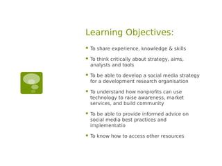 Learning Objectives:
   To share experience, knowledge & skills

   To think critically about strategy, aims,
    analysts and tools

   To be able to develop a social media strategy
    for a development research organisation

   To understand how nonprofits can use
    technology to raise awareness, market
    services, and build community

   To be able to provide informed advice on
    social media best practices and
    implementatio

   To know how to access other resources
 