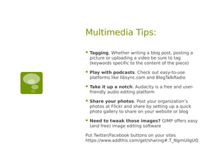 Multimedia Tips:

   Tagging. Whether writing a blog post, posting a
    picture or uploading a video be sure to tag
    (keywords specific to the content of the piece)

   Play with podcasts. Check out easy-to-use
    platforms like libsync.com and BlogTalkRadio

   Take it up a notch. Audacity is a free and user-
    friendly audio editing platform

   Share your photos. Post your organization’s
    photos at Flickr and share by setting up a quick
    photo gallery to share on your website or blog

   Need to tweak those images? GIMP offers easy
    (and free) image editing software

Put Twitter/Facebook buttons on your sites
https://www.addthis.com/get/sharing#.T_NgmUilgUQ
 