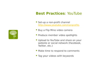 Best Practices: YouTube

   Set-up a non-profit channel
    http://www.youtube.com/nonprofits

   Buy a Flip Mino video camera

   Produce member video spotlights

   Upload to YouTube and share on your
    website or social network (Facebook,
    Twitter, etc.)

   Make time to respond to comments

   Tag your videos with keywords
 