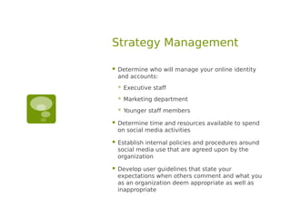 Strategy Management

   Determine who will manage your online identity
    and accounts:
       Executive staff
       Marketing department
       Younger staff members

   Determine time and resources available to spend
    on social media activities

   Establish internal policies and procedures around
    social media use that are agreed upon by the
    organization

   Develop user guidelines that state your
    expectations when others comment and what you
    as an organization deem appropriate as well as
    inappropriate
 