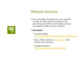 Measure Success

   Set up Google Analytics for your website
    as well as other types of analytics for
    your blog and other social media service
    to measure traffic to your content

   Examples:
       FacebookPage
        http://www.facebook.com/advertising/?pages
       Bit.ly (URL shortner) http://bit.ly/ that
        tracks link analytics
       Google Analytics
        http://www.google.com/analytics/
 