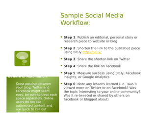 Sample Social Media
                                  Workflow:

                                     Step 1: Publish an editorial, personal story or
                                      research piece to website or blog

                                     Step 2: Shorten the link to the published piece
                                      using Bit.ly http://bit.ly/

                                     Step 3: Share the shorten link on Twitter

                                     Step 4: Share the link on Facebook

                                     Step 5: Measure success using Bit.ly, Facebook
Beware of Automation:                 Insights, or Google Analytics

    Cross posting between            Step 6: Note any lessons learned (i.e., was it
    your blog, Twitter and            viewed more on Twitter or on Facebook? Was
    Facebook might seem               the topic interesting to your online community?
    easy, be sure to treat each       Was it re-tweeted or shared by others on
    space separately. Online          Facebook or blogged about)
    users do not like
    automated content and
    are quick to call out
    offenders.
 