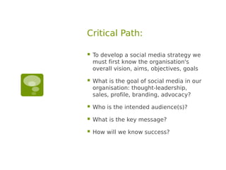 Critical Path:

   To develop a social media strategy we
    must first know the organisation's
    overall vision, aims, objectives, goals

   What is the goal of social media in our
    organisation: thought-leadership,
    sales, profile, branding, advocacy?

   Who is the intended audience(s)?

   What is the key message?

   How will we know success?
 