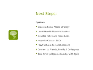 Next Steps:

Options:

   Create a Social Media Strategy

   Learn How to Measure Success

   Develop Policy and Procedures

   Attend a Class at EADI

   Play! Setup a Personal Account

   Connect to Friends, Family & Colleagues

   Take Time to Become Familiar with Tools
 