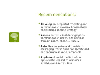 Recommendations:

   Develop an integrated marketing and
    communication strategy (that includes
    social media specific strategy)

   Assess current client demographics,
    communication needs, and opinions
    through paper, phone, & survey

   Establish cohesive and consistent
    messaging that is audience specific and
    can span across various channels

   Implement social media tools as
    appropriate – based on resources
    available and survey data
 