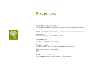 Resources:


Non-Profit Social Media Workbook
http://www.idealware.org/reports/nonprofit-social-media-policy-workbook

Social Media Guide for Non-Profits – http://nonprofitsorgs.wordpress.com/

Web Analytics
http://en.wikipedia.org/wiki/Web_analytics

Google Analytics
http://www.google.com/analytics/

Facebook Insights
http://mashable.com/2010/09/03/facebook-insights-guide/

Bit.ly short URLs are customisable
bit.ly

Add This: social media buttons
https://www.addthis.com/get/sharing#.T_NgmUilgUQ
 