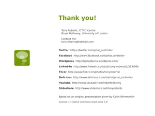 Thank you!
  Tony Roberts, ICT4D Centre
  Royal Holloway, University of London

  Contact me:
  tonyroberts@hotmail.com


Twitter https://twitter.com/phat_controller

Facebook http://www.facebook.com/phat.controller

Wordpress http://laptopburns.wordpress.com/

Linked-In http://www.linkedin.com/pub/tony-roberts/1/514/98b

Flickr http://www.flickr.com/photos/tonyroberts/

Delicious http://www.delicious.com/stacks/phat_controller

YouTube http://www.youtube.com/roberts56tony

Slideshare http://www.slideshare.net/tonyroberts


Based on an original presentation given by Colin Rhinesmith

License = creative commons share alike 3.0
 