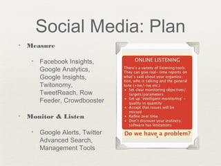 Social Media: Plan
✦ Measure
✦ Facebook Insights,
Google Analytics,
Google Insights,
Twitonomy,
TweetReach, Row
Feeder, Crowdbooster
✦ Monitor & Listen
✦ Google Alerts, Twitter
Advanced Search,
Management Tools
 