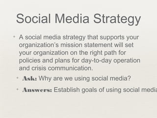 Social Media Strategy
✦ A social media strategy that supports your
organization’s mission statement will set
your organization on the right path for
policies and plans for day-to-day operation
and crisis communication.
✦ Ask: Why are we using social media?
✦ Answers: Establish goals of using social media
 
