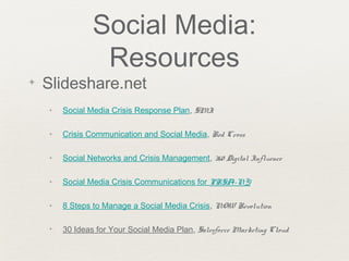Social Media:
Resources
✦ Slideshare.net
✦ Social Media Crisis Response Plan, SMI
✦ Crisis Communication and Social Media, Red Cross
✦ Social Networks and Crisis Management, 360 Digital Influence
✦ Social Media Crisis Communications for PRSA-NY
✦ 8 Steps to Manage a Social Media Crisis, NOW Revolution
✦ 30 Ideas for Your Social Media Plan, Salesforce Marketing Cloud
 