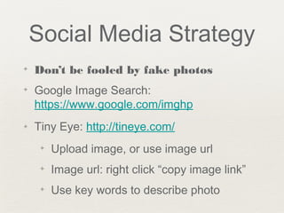 Social Media Strategy
✦ Don’t be fooled by fake photos
✦ Google Image Search:
https://www.google.com/imghp
✦ Tiny Eye: http://tineye.com/
✦ Upload image, or use image url
✦ Image url: right click “copy image link”
✦ Use key words to describe photo
 