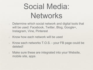 Social Media:
Networks
1. Determine which social network and digital tools that
will be used: Facebook, Twitter, Blog, Google+,
Instagram, Vine, Pinterest
2. Know how each network will be used
3. Know each networks T.O.S. - your FB page could be
deleted!
4. Make sure these are integrated into your Website,
mobile site, apps
 