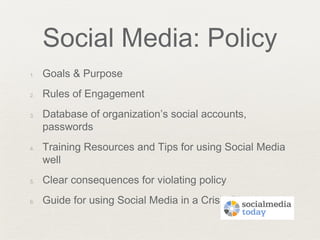 Social Media: Policy
1. Goals & Purpose
2. Rules of Engagement
3. Database of organization’s social accounts,
passwords
4. Training Resources and Tips for using Social Media
well
5. Clear consequences for violating policy
6. Guide for using Social Media in a Crisis Plan
 