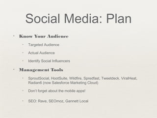 Social Media: Plan
✦ Know Your Audience
✦ Targeted Audience
✦ Actual Audience
✦ Identify Social Influencers
✦ Management Tools
✦ SproutSocial, HootSuite, Wildfire, Spredfast, Tweetdeck. ViralHeat,
Radian6 (now Salesforce Marketing Cloud)
✦ Don’t forget about the mobile apps!
✦ SEO: Rave, SEOmoz, Gannett Local
 