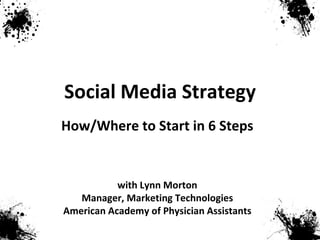 Social Media Strategy with Lynn Morton Manager, Marketing Technologies American Academy of Physician Assistants How/Where to Start in 6 Steps 