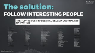 @dadovanpeteghem
The solution:
FOLLOW INTERESTING PEOPLE
1. 66 vannieuwkerke
2. 61 hansderidder
3. 61 liavanbekhoven
4. 59 andremeganck
5. 59 abeelec
6. 59 wielerman (Renaat Schotte)
7. 58 alaingerlache
8. 57 marcelsel
9. 57 vadderi
10. 56 stvn
11. 56 obk
12. 55 filletk
13. 55 jslefebvre
14. 54 cauwelaert
15. 54 davanac
16. 53 michelhenrion
17. 53 le_bux
18. 53 sbailly
19. 53 mdevrieze
20. 52 bartvanbelle
21. 52 nanske
22. 52 kristofvds
24. 51 harald1989
25. 51 johannemontay
26. 50 dropje
27. 50 coolskat
28. 50 samynwetstraat
29. 50 listraet
30. 50 tomnaegels
31. 49 gemarkeerd
32. 49 fakerholic
33. 49 barteeckhout
34. 49 samfeys
35. 49 my_l
36. 48 rikea
37. 48 philbruafp
38. 48 kevin_major
39. 48 pvangompel
40. 48 frederiktibau
41. 47 grosfilley
42. 47 jandemol
43. 47 philaloux
44. 47 tomvandeweghe
45. 47 ezraeeman
46. 47 raphaelcockx (de tijd)
47. 47 nonkelsam (De Standaard).
48. 46 blyaert (datanews)
49. 46 bartsturtewagen
50. 46 chrisvandegoor (sporza)
51. 46 anne_elle_be
52. 46 fdelaplace
53. 46 pvdmeersch
54. 46 marclooverbosch
55. 45 pieterjanvl
56. 45 mensbrugghe
57. 45 jamiebiese
58. 45 mehmetkoksal
59. 45 valerie_s_
60. 45 italbers
61. 45 gdcoster
62. 45 timverheyden
63. 45 rolandlegrand
64. 45 codip
65. 45 jandebackere
66. 45 matthdv
67. 44 rafweverbergh
68. 44 tgadisseux
69. 44 peterdelobel
70. 44 jdceulaer
71. 44 maartendegendt
72. 44 cowboy_carl
74. 44 guitariosott
75. 43 ninaism
76. 43 cedricgodart
76bis. 43 B_R_E_G_T (Bregt Vermeulen,
Voetbalmagazine)
76tris. 43 ShowbizzBart
77. 42 himad
78. 42 mariodanneels
79. 42 fr3db
80. 42 corinebarella
81. 42 jonasmuylaert
82. 41 heirbar
83. 41 bartstoffels
84. 41 heidischoefs
85. 41 zeli
86. 41 goedeleliekens
87. 41 slemlevrai
88. 41 roelverrycken
89. 41 petergorle
90. 40 koenvervloesem
91. 40 brunokon
92. 40 ddeckmyn
93. 40 mediarescue
94. 40 cedricpt
95. 40 karst
96. 40 frankrenout
97. 39 hvangool
98. 39 joanroels
99. 39 yvesd
100. 39 bartdobbelaere
 