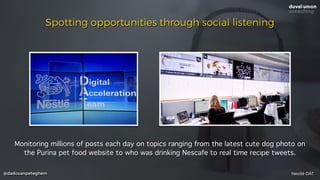 @dadovanpeteghem
Spotting opportunities through social listening
Monitoring millions of posts each day on topics ranging from the latest cute dog photo on
the Purina pet food website to who was drinking Nescafe to real time recipe tweets.
Nestlé DAT
 