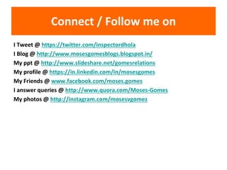 Connect / Follow me on
I Tweet @ https://twitter.com/inspectordhola
I Blog @ http://www.mosesgomesblogs.blogspot.in/
My ppt @ http://www.slideshare.net/gomesrelations
My profile @ https://in.linkedin.com/in/mosesgomes
My Friends @ www.facebook.com/moses.gomes
I answer queries @ http://www.quora.com/Moses-Gomes
My photos @ http://instagram.com/mosesvgomez
 