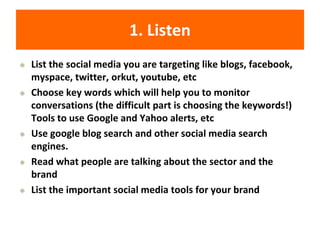 1. Listen
◆ List the social media you are targeting like blogs, facebook,
myspace, twitter, orkut, youtube, etc
◆ Choose key words which will help you to monitor
conversations (the difficult part is choosing the keywords!)
Tools to use Google and Yahoo alerts, etc
◆ Use google blog search and other social media search
engines.
◆ Read what people are talking about the sector and the
brand
◆ List the important social media tools for your brand
 