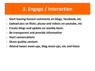 3. Engage / Interaction
◆ Start leaving honest comments on blogs, facebook, etc
◆ Upload pics on flickr, picasa and videos on youtube, etc
◆ Create blogs and update on weekly basis.
◆ Be transparent and provide information
◆ Start conservations
◆ Share quality content
◆ Attend tweet meet-ups, blog meet-ups, etc and listen
 