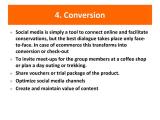 4. Conversion
◆ Social media is simply a tool to connect online and facilitate
conservations, but the best dialogue takes place only face-
to-face. In case of ecommerce this transforms into
conversion or check-out
◆ To invite meet-ups for the group members at a coffee shop
or plan a day outing or trekking.
◆ Share vouchers or trial package of the product.
◆ Optimize social media channels
◆ Create and maintain value of content
 