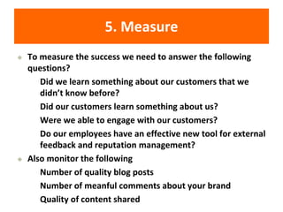 5. Measure
◆ To measure the success we need to answer the following
questions?
• Did we learn something about our customers that we
didn’t know before?
• Did our customers learn something about us?
• Were we able to engage with our customers?
• Do our employees have an effective new tool for external
feedback and reputation management?
◆ Also monitor the following
• Number of quality blog posts
• Number of meanful comments about your brand
• Quality of content shared
 