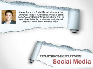 Xavier Krone is a Social Media Instructor at the
University Texas at Arlington as well as a Social
Media Account Director for an advertising firm. He
specializes in helping businesses navigate and
capitalize in the social world we live in.
 