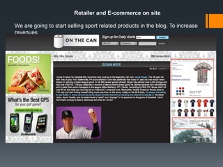 Retailer and E-commerce on site

We are going to start selling sport related products in the blog. To increase
revenues
Those products include.

Our brand of sport equipment at a low cost
Premium brands of sport equipment
Memorabilia
Tickets to sports events.
Sport tours
 