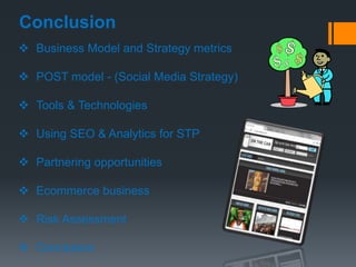 Conclusion
 Business Model and Strategy metrics

 POST model - (Social Media Strategy)

 Tools & Technologies

 Using SEO & Analytics for STP

 Partnering opportunities

 Ecommerce business

 Risk Assessment

 Conclusion
 
