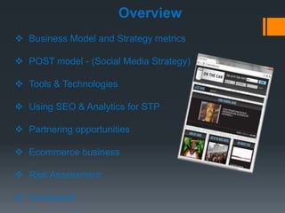 Overview
 Business Model and Strategy metrics

 POST model - (Social Media Strategy)

 Tools & Technologies

 Using SEO & Analytics for STP

 Partnering opportunities

 Ecommerce business

 Risk Assessment

 Conclusion
 