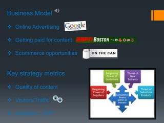 Business Model

 Online Advertising

 Getting paid for content

 Ecommerce opportunities


Key strategy metrics

 Quality of content

 Visitors/Traffic

 Analytics – STP
 
