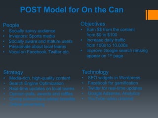 POST Model for On the Can
People                                  Objectives
•   Socially savvy audience             • Earn $$ from the content
•   Investors: Sports media               from $0 to $100
•   Socially aware and mature users     • Increase daily traffic
•   Passionate about local teams          from 100s to 10,000s
•   Vocal on Facebook, Twitter etc.     • Improve Google search ranking
                                          appear on 1st page


Strategy                                Technology
•   Media-rich, high-quality content    •   SEO widgets in Wordpress
•   Search Engine Optimization          •   Facebook for gamification
•   Real-time updates on local teams    •   Twitter for real-time updates
•   Opinion polls, awards and raffles   •   Google Adsense, Analytics
•   Giving subscribers added benefits   •   YouTube video channel
•   Online advertising
 